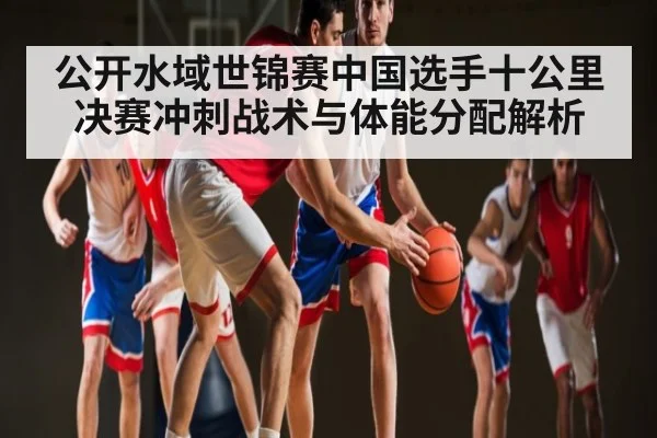 公开水域世锦赛中国选手十公里决赛冲刺战术与体能分配解析