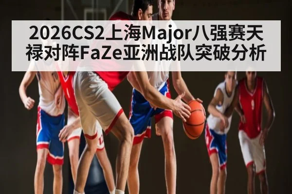 2026CS2上海Major八强赛天禄对阵FaZe亚洲战队突破分析 - XingYi