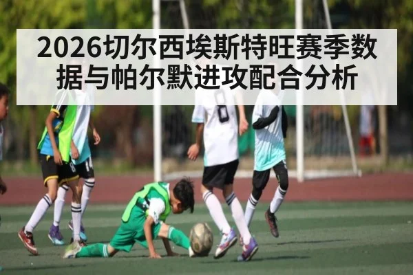 2026切尔西埃斯特旺赛季数据与帕尔默进攻配合分析 - XingYi
