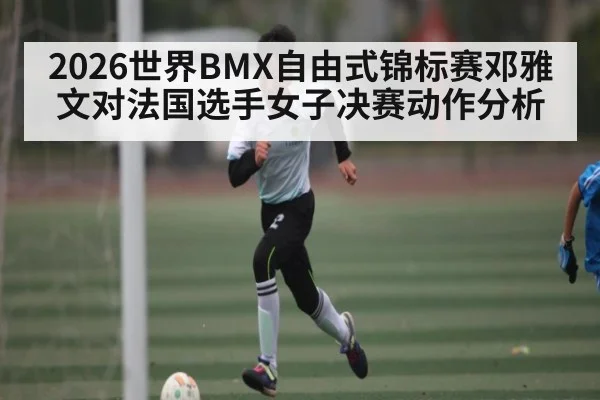 2026世界BMX自由式锦标赛邓雅文对法国选手女子决赛动作分析 - XingYi