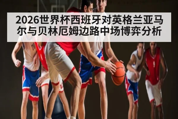 2026世界杯西班牙对英格兰亚马尔与贝林厄姆边路中场博弈分析 - XingYi